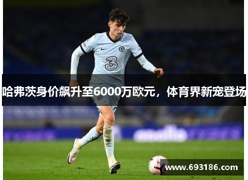 哈弗茨身价飙升至6000万欧元，体育界新宠登场